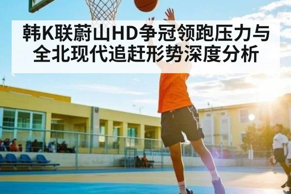 韩K联蔚山HD争冠领跑压力与全北现代追赶形势深度分析